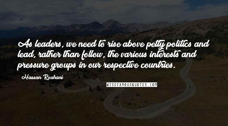 Hassan Rouhani Quotes: As leaders, we need to rise above petty politics and lead, rather than follow, the various interests and pressure groups in our respective countries.