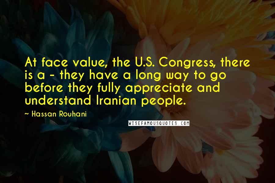 Hassan Rouhani Quotes: At face value, the U.S. Congress, there is a - they have a long way to go before they fully appreciate and understand Iranian people.
