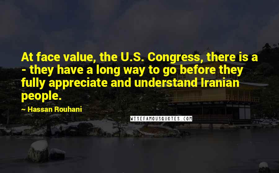 Hassan Rouhani Quotes: At face value, the U.S. Congress, there is a - they have a long way to go before they fully appreciate and understand Iranian people.