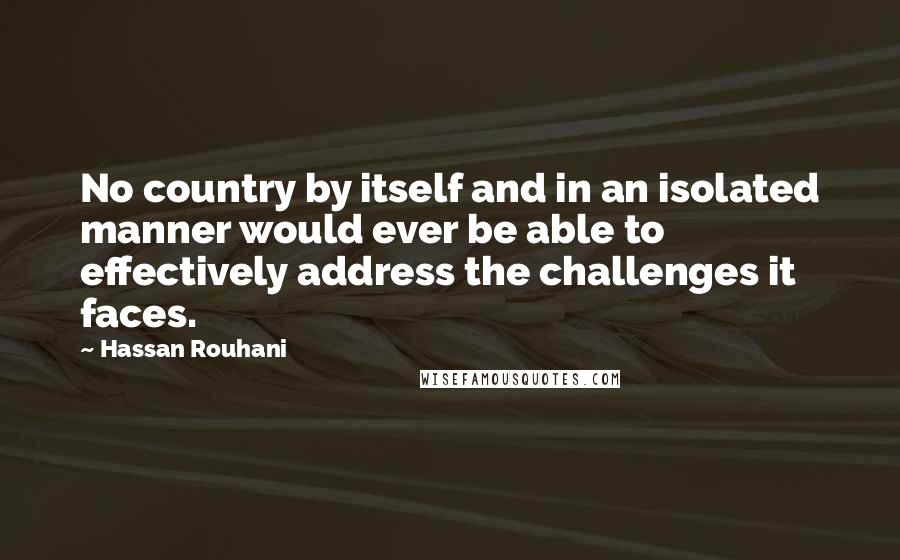 Hassan Rouhani Quotes: No country by itself and in an isolated manner would ever be able to effectively address the challenges it faces.