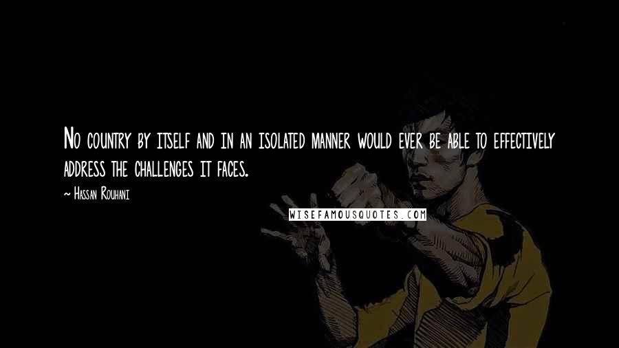 Hassan Rouhani Quotes: No country by itself and in an isolated manner would ever be able to effectively address the challenges it faces.
