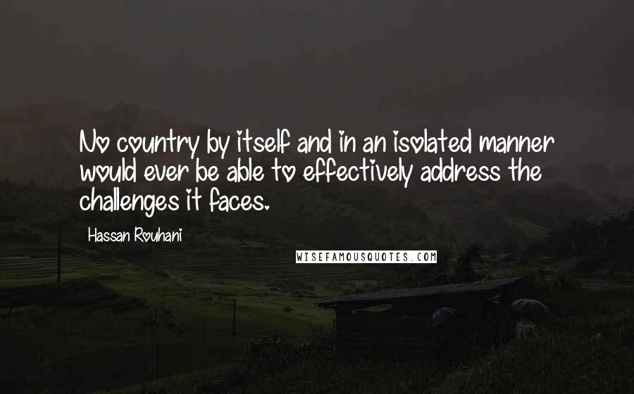 Hassan Rouhani Quotes: No country by itself and in an isolated manner would ever be able to effectively address the challenges it faces.