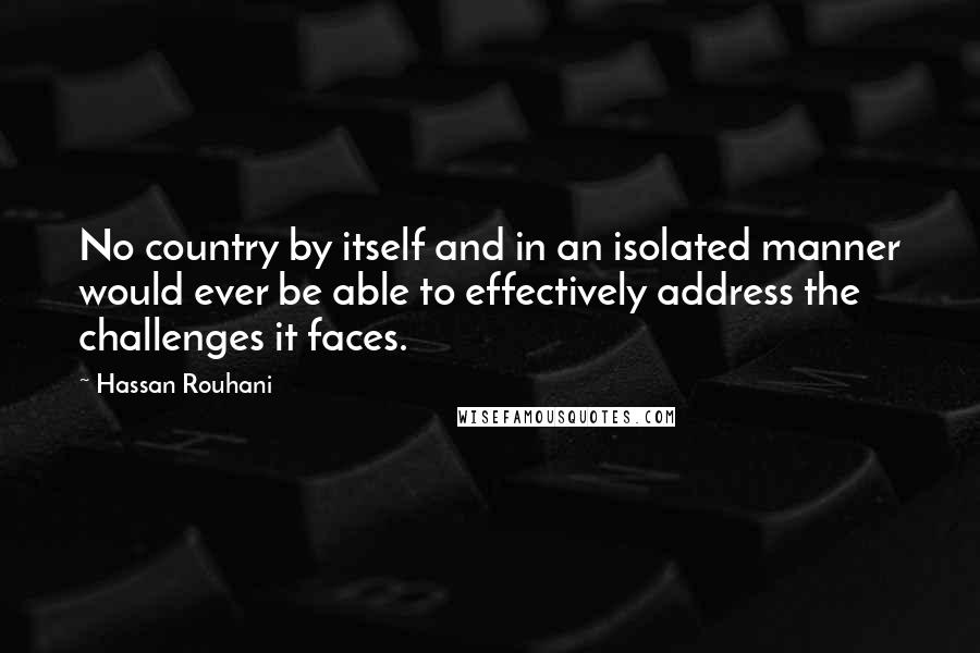 Hassan Rouhani Quotes: No country by itself and in an isolated manner would ever be able to effectively address the challenges it faces.