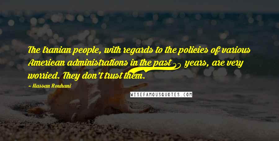 Hassan Rouhani Quotes: The Iranian people, with regards to the policies of various American administrations in the past 30 years, are very worried. They don't trust them.