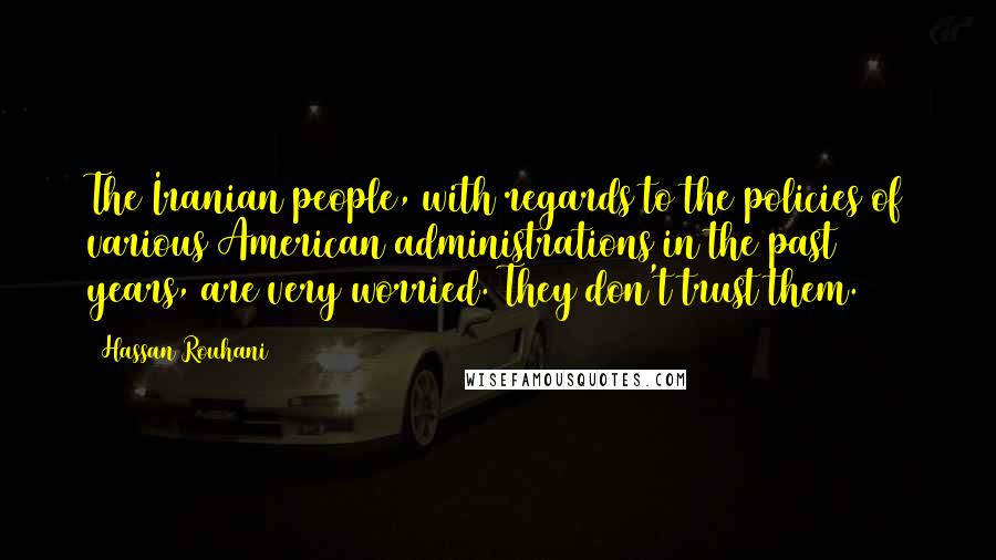 Hassan Rouhani Quotes: The Iranian people, with regards to the policies of various American administrations in the past 30 years, are very worried. They don't trust them.