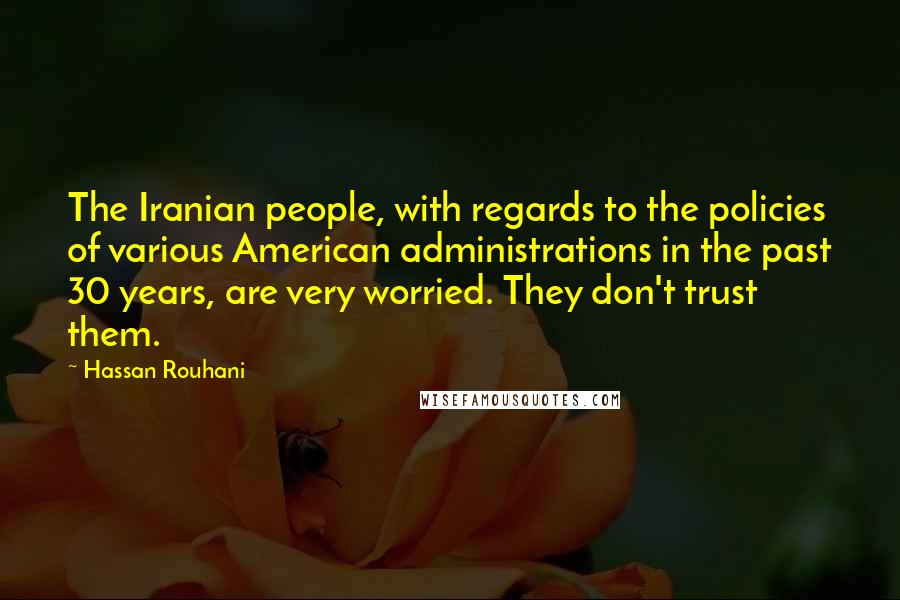 Hassan Rouhani Quotes: The Iranian people, with regards to the policies of various American administrations in the past 30 years, are very worried. They don't trust them.