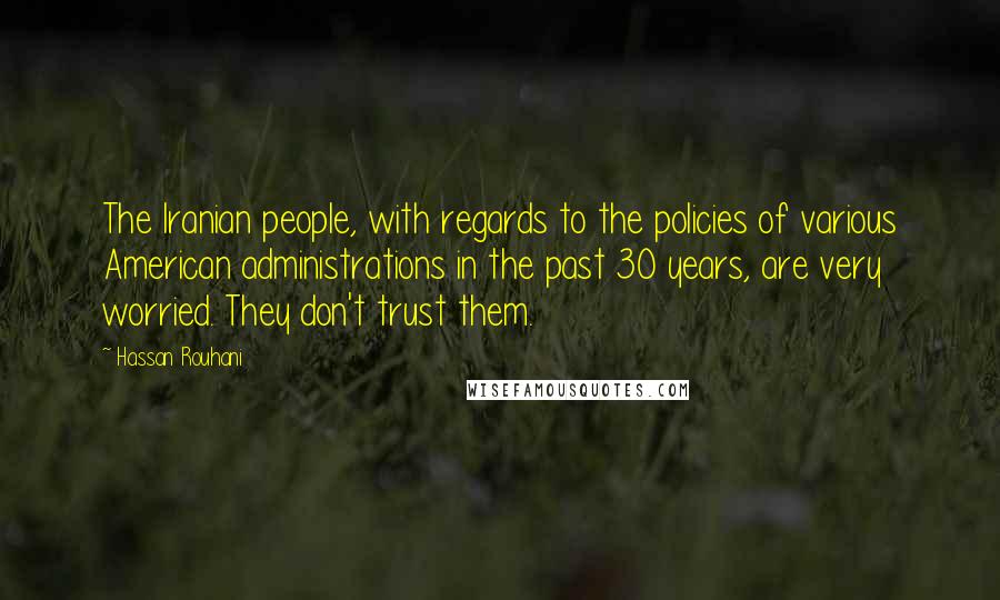 Hassan Rouhani Quotes: The Iranian people, with regards to the policies of various American administrations in the past 30 years, are very worried. They don't trust them.