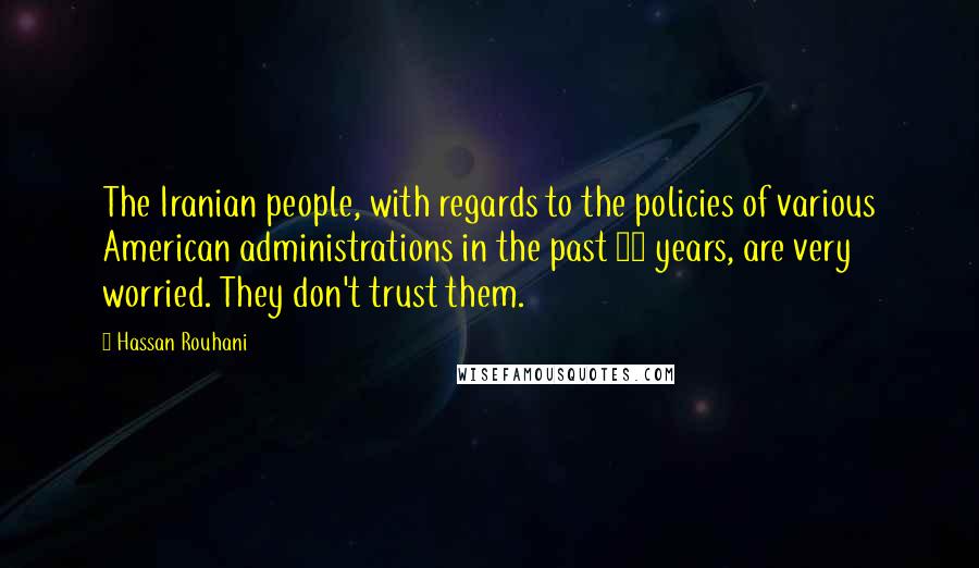 Hassan Rouhani Quotes: The Iranian people, with regards to the policies of various American administrations in the past 30 years, are very worried. They don't trust them.