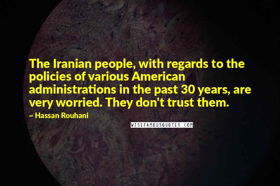 Hassan Rouhani Quotes: The Iranian people, with regards to the policies of various American administrations in the past 30 years, are very worried. They don't trust them.