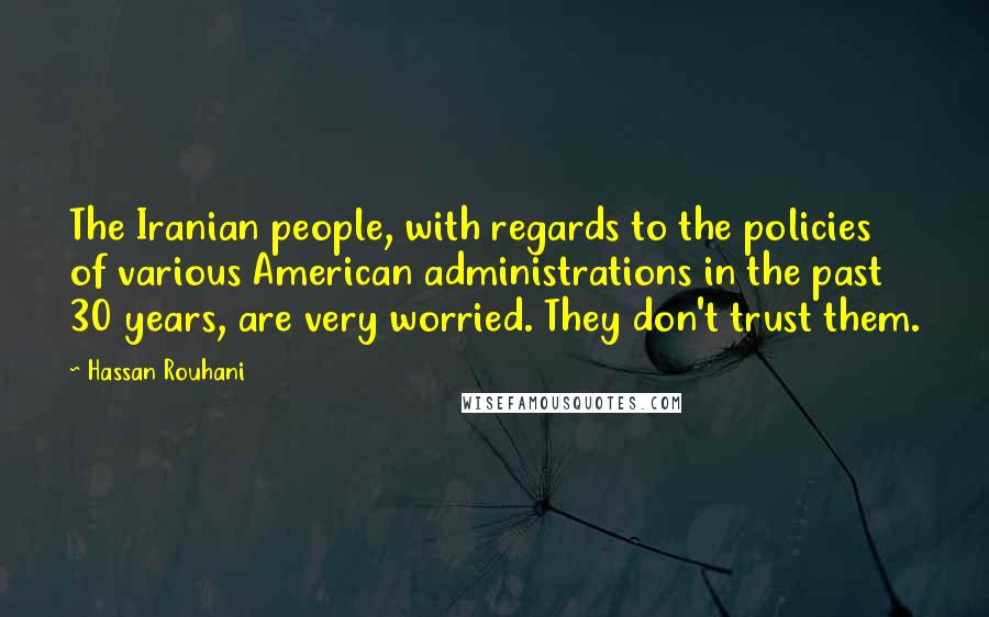 Hassan Rouhani Quotes: The Iranian people, with regards to the policies of various American administrations in the past 30 years, are very worried. They don't trust them.