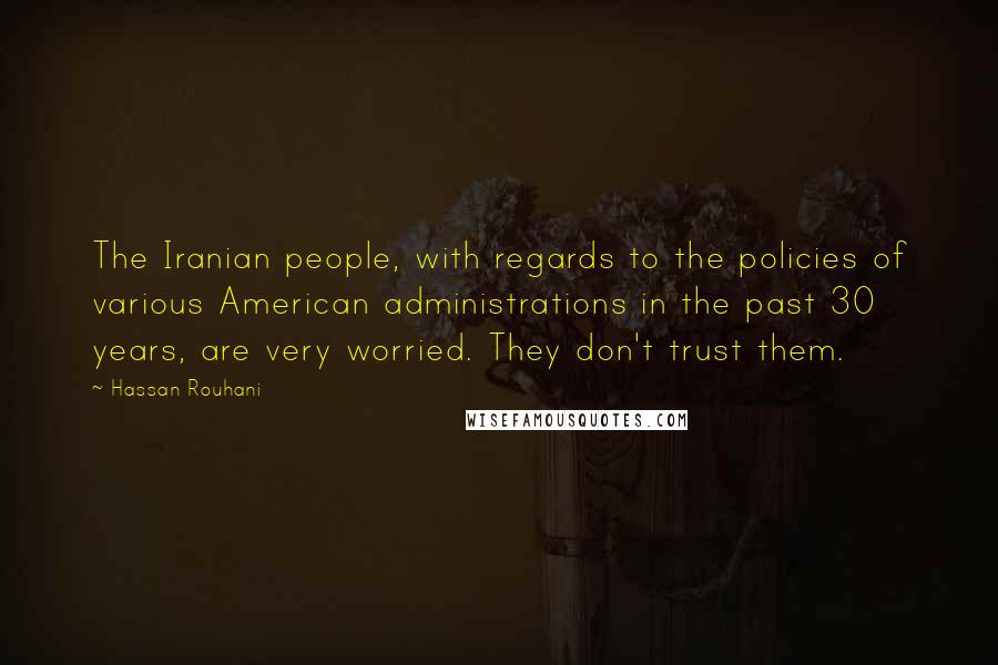 Hassan Rouhani Quotes: The Iranian people, with regards to the policies of various American administrations in the past 30 years, are very worried. They don't trust them.