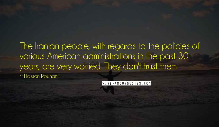 Hassan Rouhani Quotes: The Iranian people, with regards to the policies of various American administrations in the past 30 years, are very worried. They don't trust them.