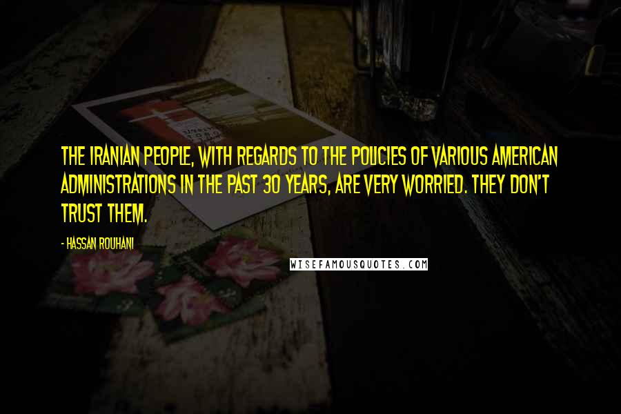 Hassan Rouhani Quotes: The Iranian people, with regards to the policies of various American administrations in the past 30 years, are very worried. They don't trust them.