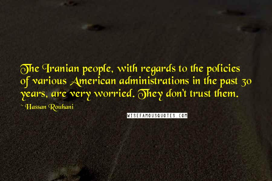 Hassan Rouhani Quotes: The Iranian people, with regards to the policies of various American administrations in the past 30 years, are very worried. They don't trust them.