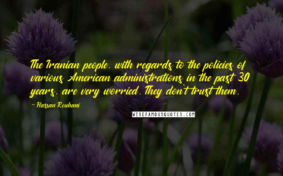 Hassan Rouhani Quotes: The Iranian people, with regards to the policies of various American administrations in the past 30 years, are very worried. They don't trust them.