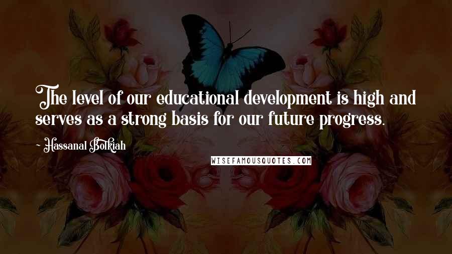 Hassanal Bolkiah Quotes: The level of our educational development is high and serves as a strong basis for our future progress.