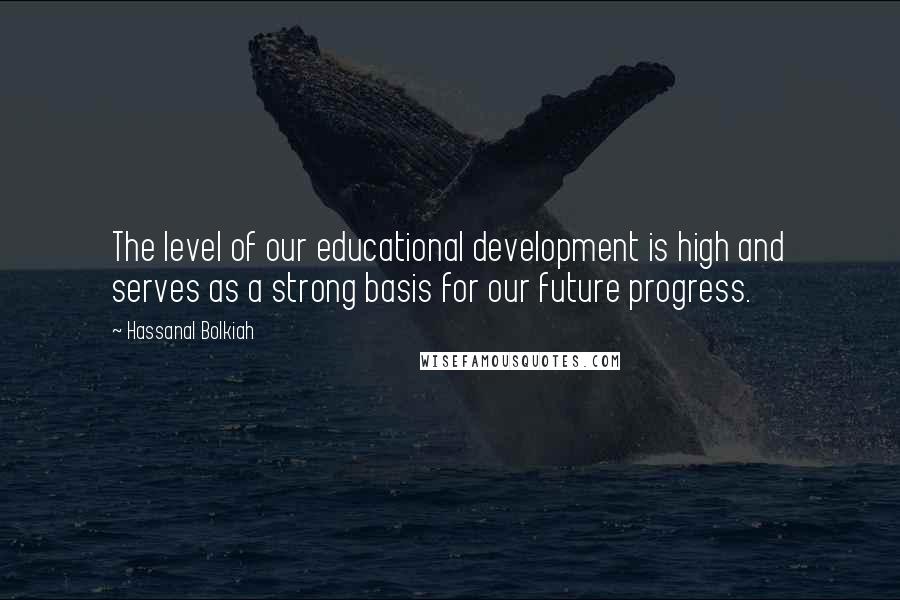 Hassanal Bolkiah Quotes: The level of our educational development is high and serves as a strong basis for our future progress.