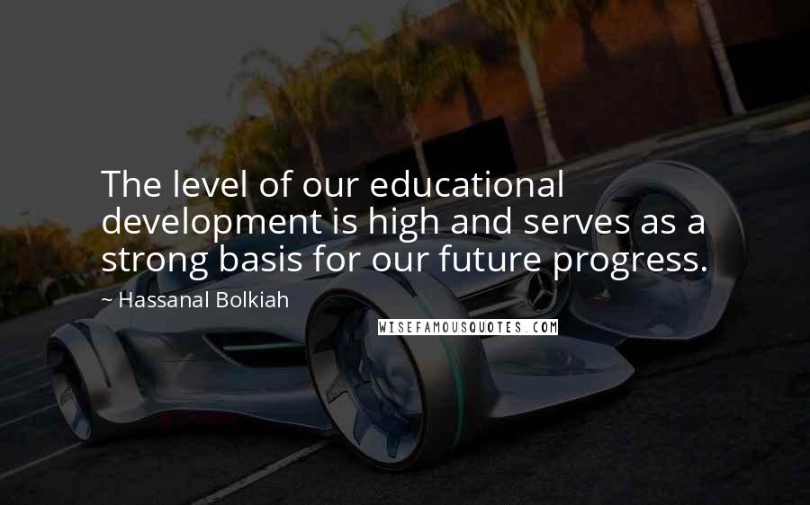 Hassanal Bolkiah Quotes: The level of our educational development is high and serves as a strong basis for our future progress.