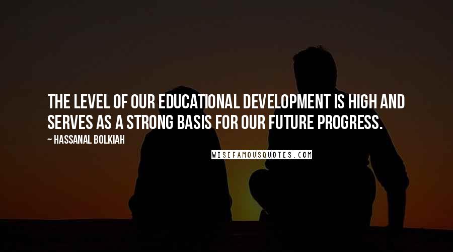 Hassanal Bolkiah Quotes: The level of our educational development is high and serves as a strong basis for our future progress.