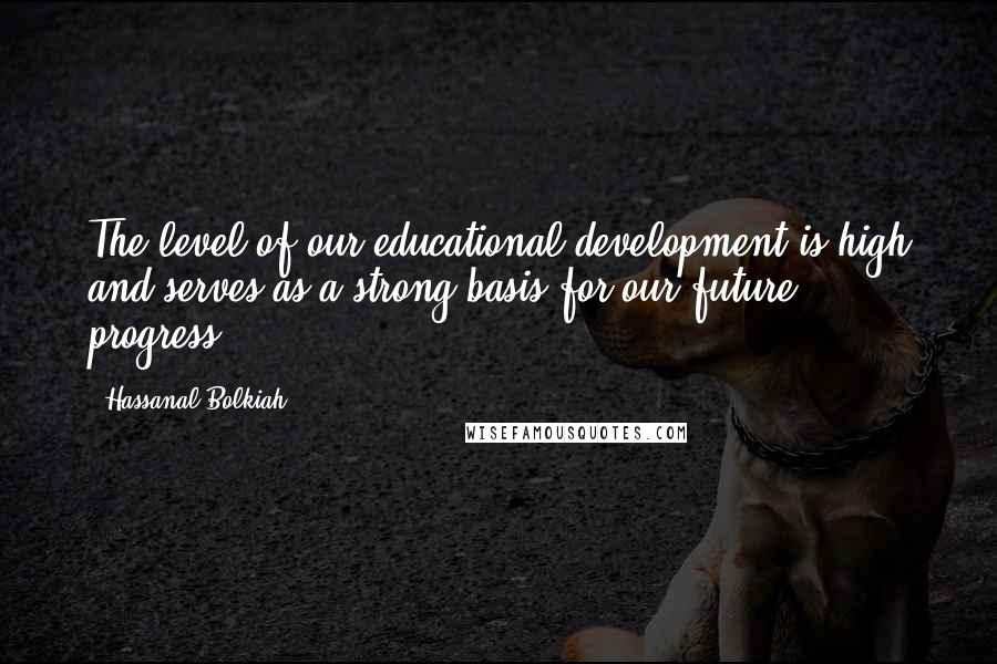 Hassanal Bolkiah Quotes: The level of our educational development is high and serves as a strong basis for our future progress.