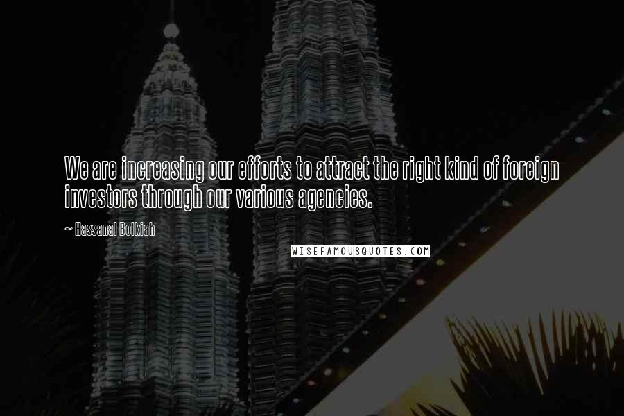 Hassanal Bolkiah Quotes: We are increasing our efforts to attract the right kind of foreign investors through our various agencies.