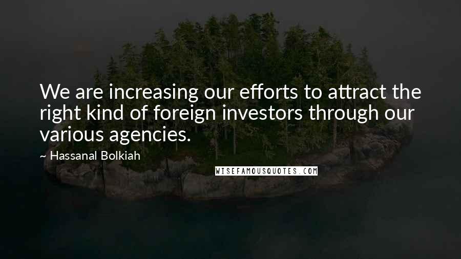 Hassanal Bolkiah Quotes: We are increasing our efforts to attract the right kind of foreign investors through our various agencies.
