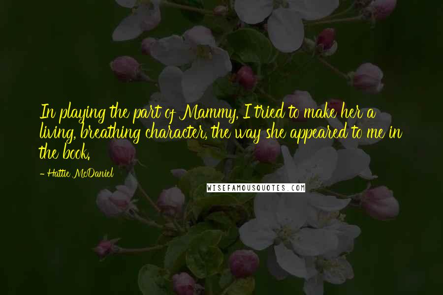 Hattie McDaniel Quotes: In playing the part of Mammy, I tried to make her a living, breathing character, the way she appeared to me in the book.