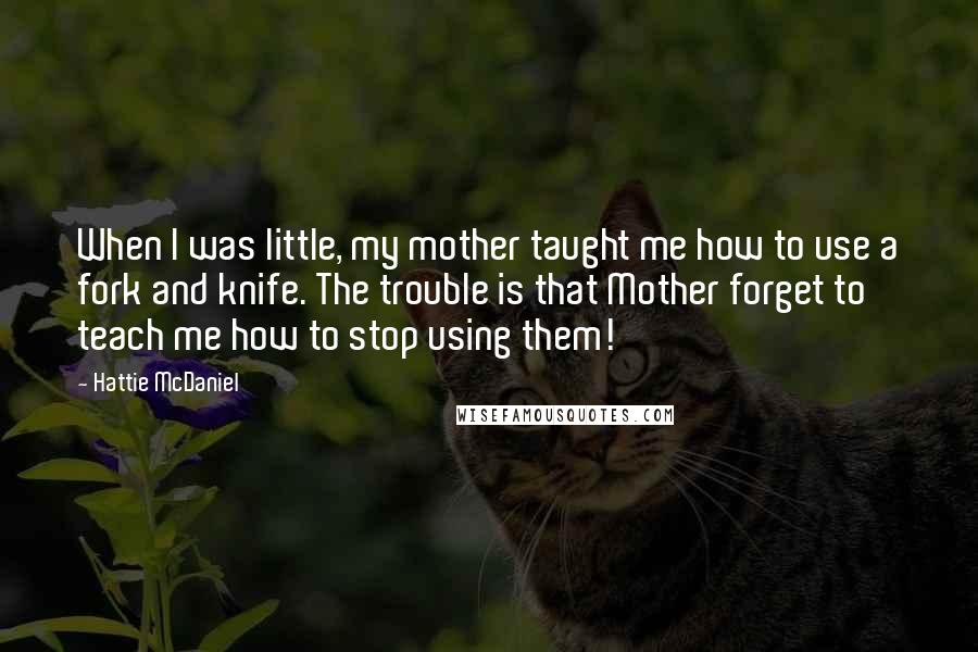 Hattie McDaniel Quotes: When I was little, my mother taught me how to use a fork and knife. The trouble is that Mother forget to teach me how to stop using them!
