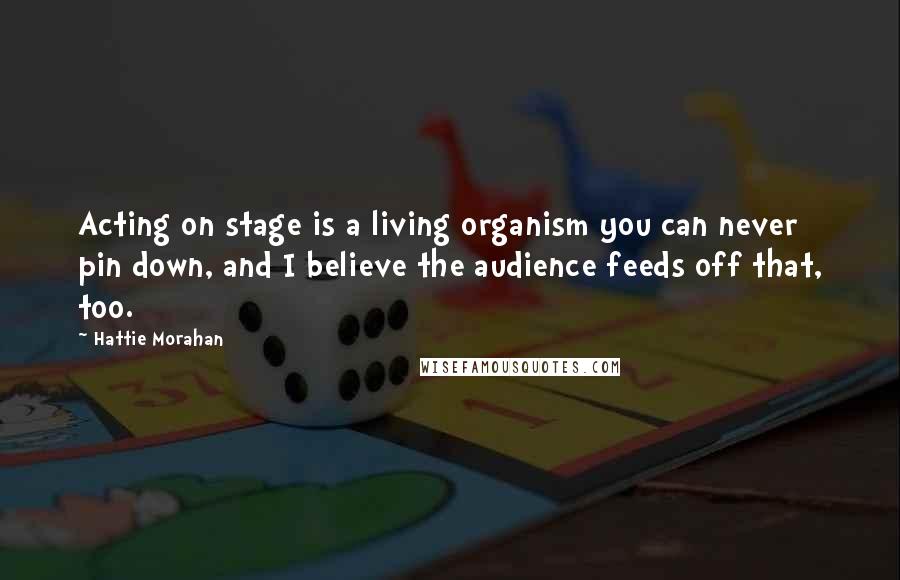 Hattie Morahan Quotes: Acting on stage is a living organism you can never pin down, and I believe the audience feeds off that, too.