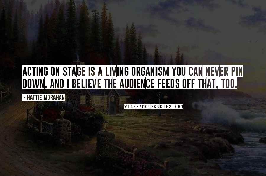 Hattie Morahan Quotes: Acting on stage is a living organism you can never pin down, and I believe the audience feeds off that, too.