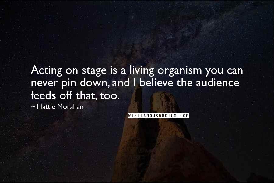 Hattie Morahan Quotes: Acting on stage is a living organism you can never pin down, and I believe the audience feeds off that, too.