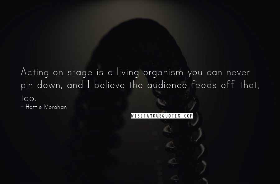 Hattie Morahan Quotes: Acting on stage is a living organism you can never pin down, and I believe the audience feeds off that, too.