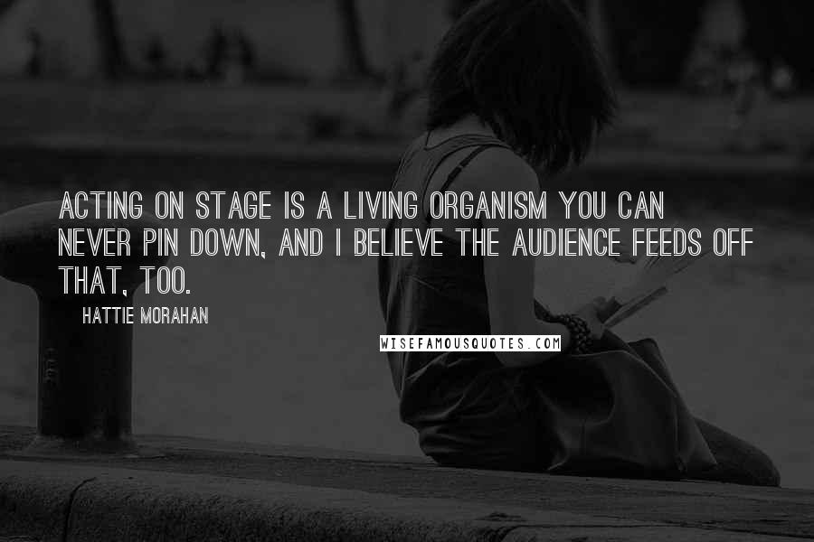 Hattie Morahan Quotes: Acting on stage is a living organism you can never pin down, and I believe the audience feeds off that, too.
