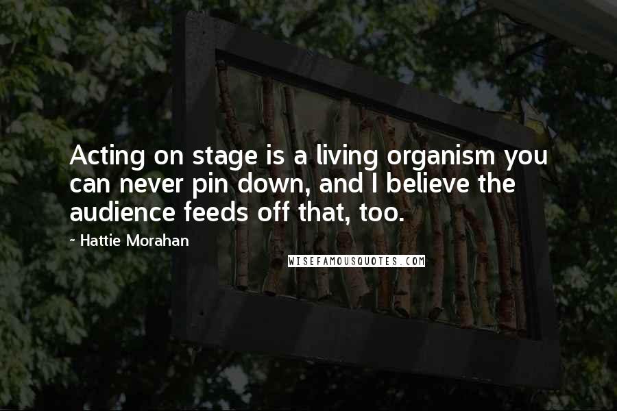 Hattie Morahan Quotes: Acting on stage is a living organism you can never pin down, and I believe the audience feeds off that, too.