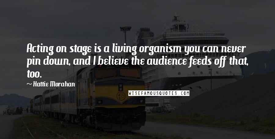 Hattie Morahan Quotes: Acting on stage is a living organism you can never pin down, and I believe the audience feeds off that, too.