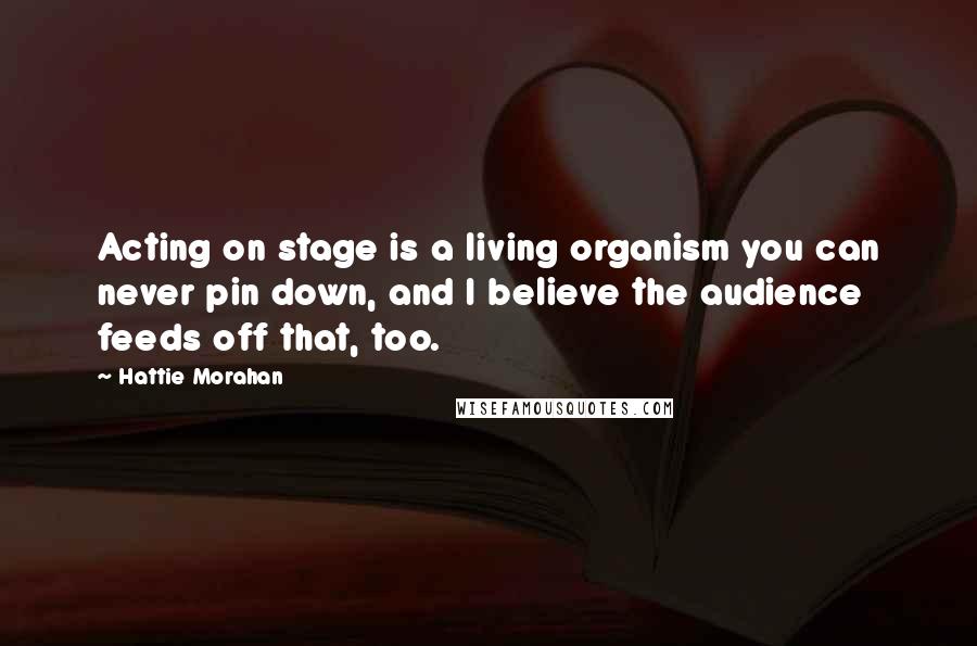 Hattie Morahan Quotes: Acting on stage is a living organism you can never pin down, and I believe the audience feeds off that, too.