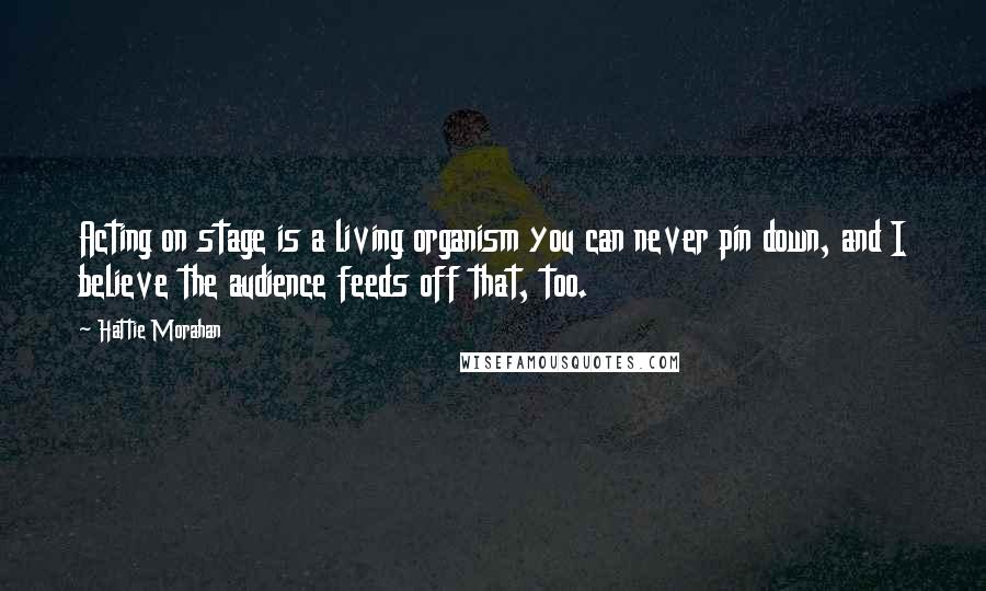 Hattie Morahan Quotes: Acting on stage is a living organism you can never pin down, and I believe the audience feeds off that, too.