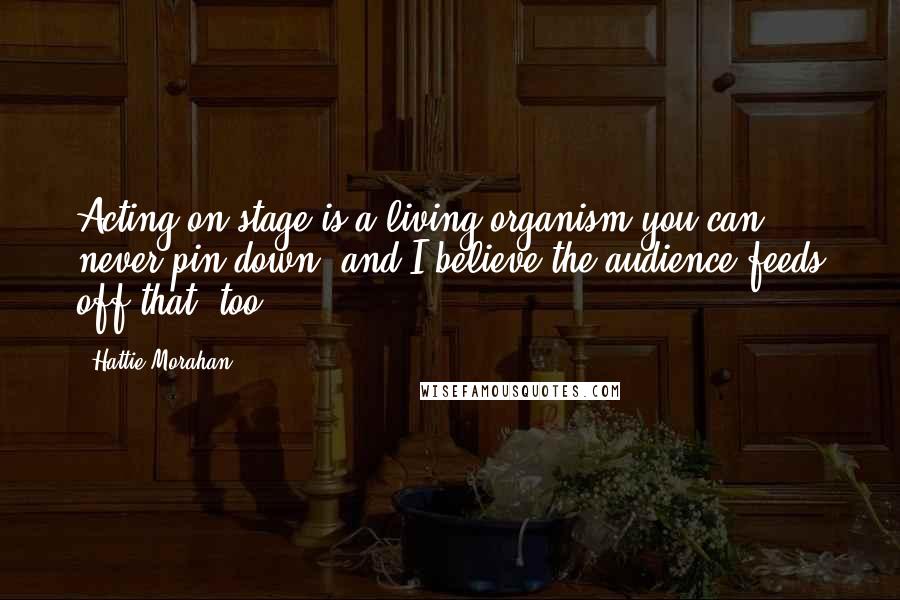 Hattie Morahan Quotes: Acting on stage is a living organism you can never pin down, and I believe the audience feeds off that, too.