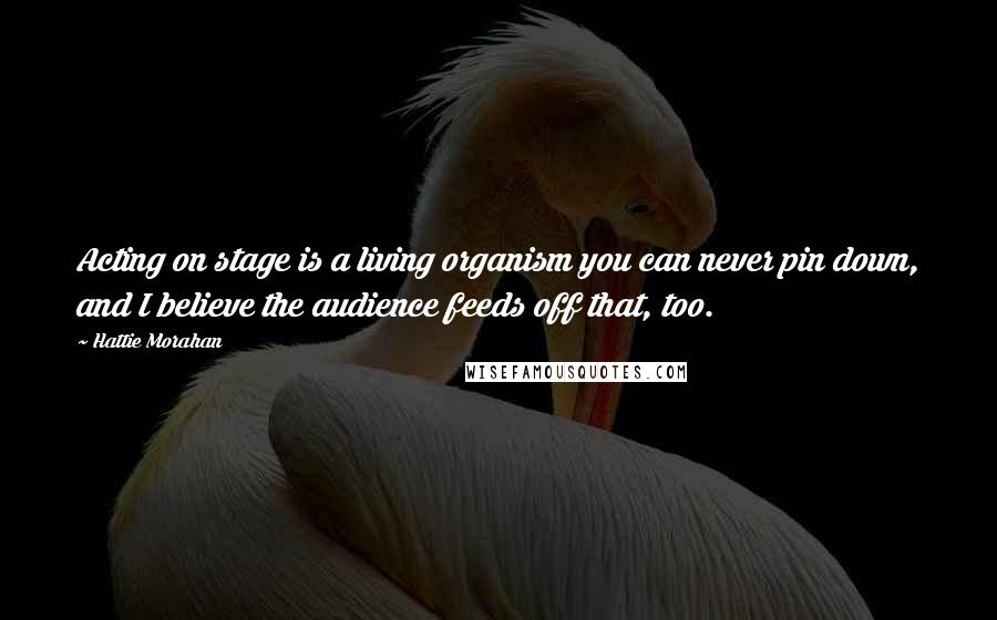 Hattie Morahan Quotes: Acting on stage is a living organism you can never pin down, and I believe the audience feeds off that, too.