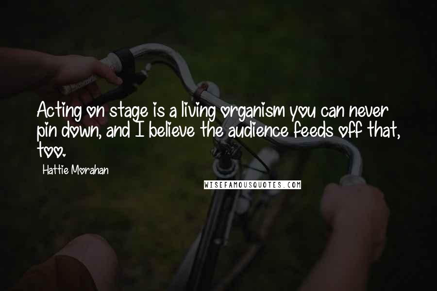 Hattie Morahan Quotes: Acting on stage is a living organism you can never pin down, and I believe the audience feeds off that, too.