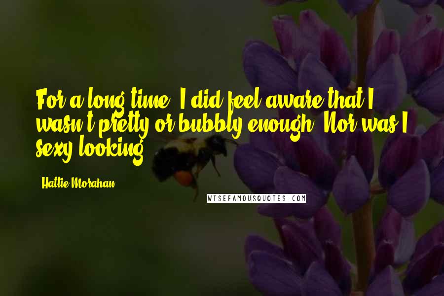 Hattie Morahan Quotes: For a long time, I did feel aware that I wasn't pretty or bubbly enough. Nor was I sexy-looking.