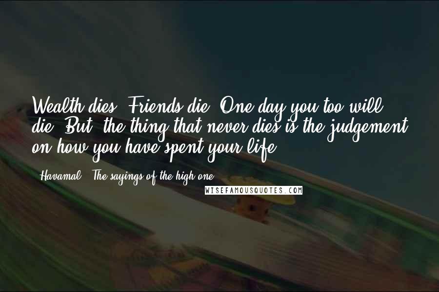 Havamal - The Sayings Of The High One Quotes: Wealth dies. Friends die. One day you too will die. But, the thing that never dies is the judgement on how you have spent your life.