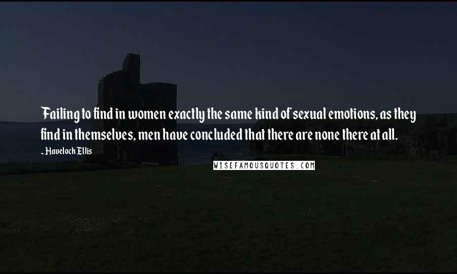 Havelock Ellis Quotes: Failing to find in women exactly the same kind of sexual emotions, as they find in themselves, men have concluded that there are none there at all.