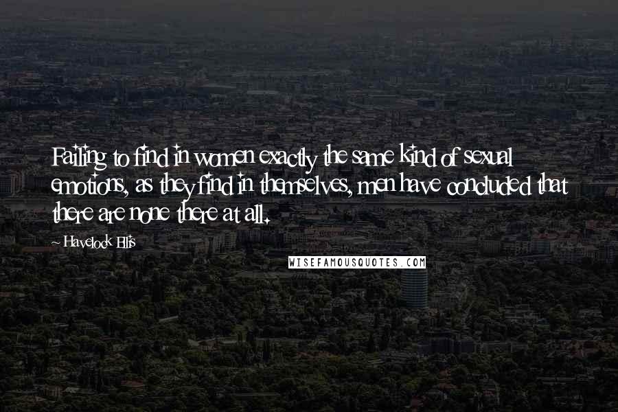 Havelock Ellis Quotes: Failing to find in women exactly the same kind of sexual emotions, as they find in themselves, men have concluded that there are none there at all.