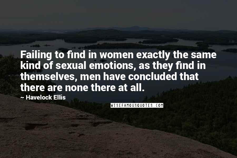 Havelock Ellis Quotes: Failing to find in women exactly the same kind of sexual emotions, as they find in themselves, men have concluded that there are none there at all.