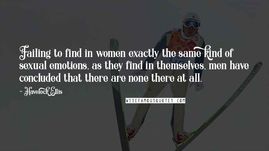 Havelock Ellis Quotes: Failing to find in women exactly the same kind of sexual emotions, as they find in themselves, men have concluded that there are none there at all.