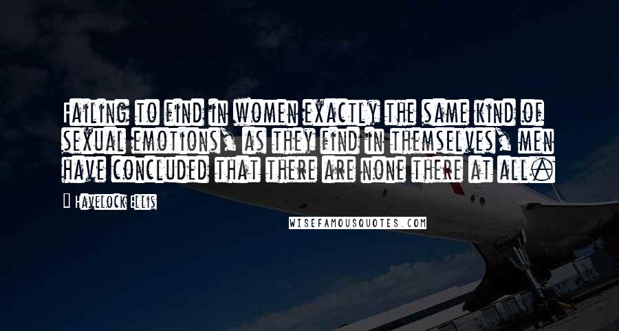 Havelock Ellis Quotes: Failing to find in women exactly the same kind of sexual emotions, as they find in themselves, men have concluded that there are none there at all.