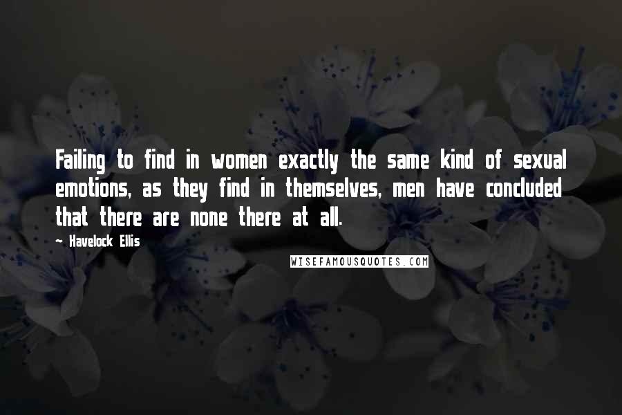 Havelock Ellis Quotes: Failing to find in women exactly the same kind of sexual emotions, as they find in themselves, men have concluded that there are none there at all.