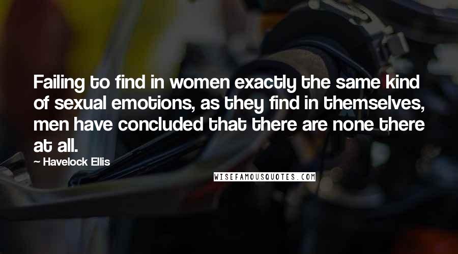 Havelock Ellis Quotes: Failing to find in women exactly the same kind of sexual emotions, as they find in themselves, men have concluded that there are none there at all.