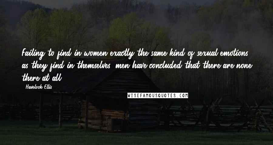 Havelock Ellis Quotes: Failing to find in women exactly the same kind of sexual emotions, as they find in themselves, men have concluded that there are none there at all.